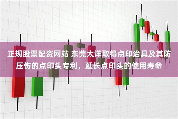 正规股票配资网站 东莞太洋取得点印治具及其防压伤的点印头专利，延长点印头的使用寿命