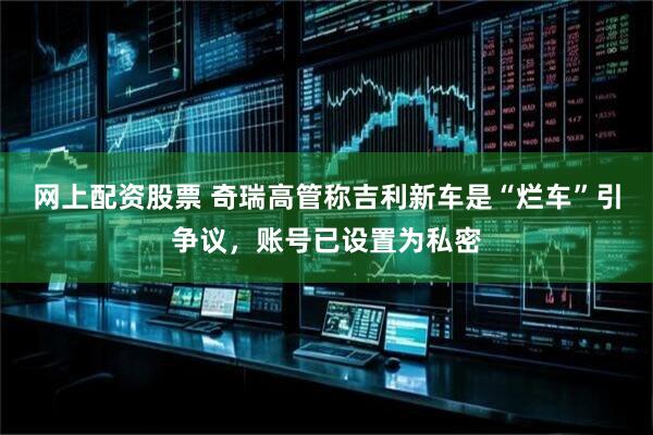 网上配资股票 奇瑞高管称吉利新车是“烂车”引争议，账号已设置为私密