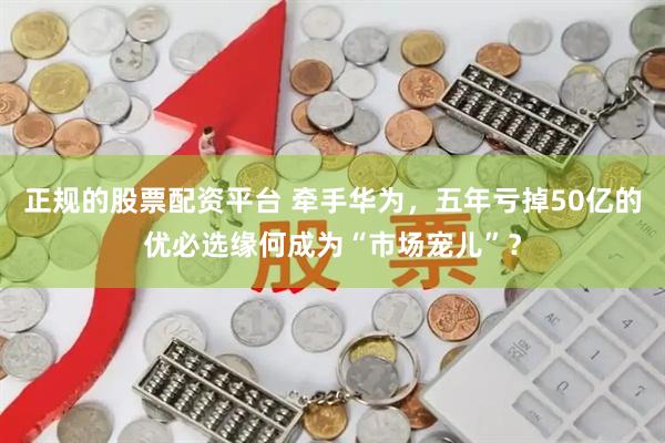 正规的股票配资平台 牵手华为，五年亏掉50亿的优必选缘何成为“市场宠儿”？