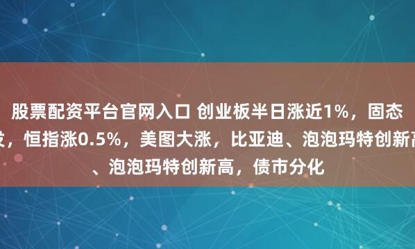 股票配资平台官网入口 创业板半日涨近1%，固态电池集体爆发，恒指涨0.5%，美图大涨，比亚迪、泡泡玛特创新高，债市分化