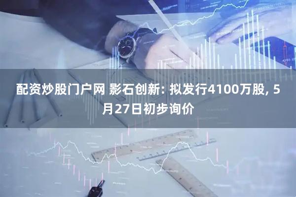 配资炒股门户网 影石创新: 拟发行4100万股, 5月27日初步询价
