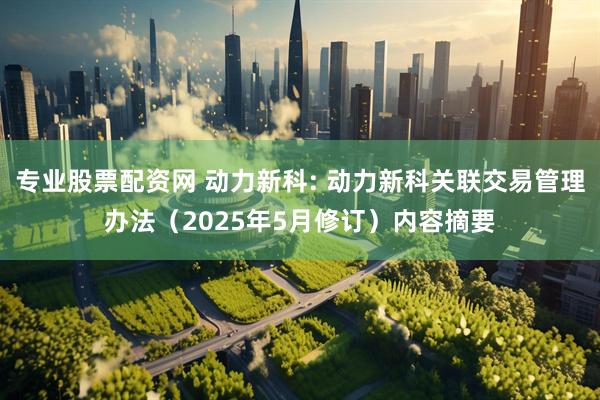 专业股票配资网 动力新科: 动力新科关联交易管理办法（2025年5月修订）内容摘要