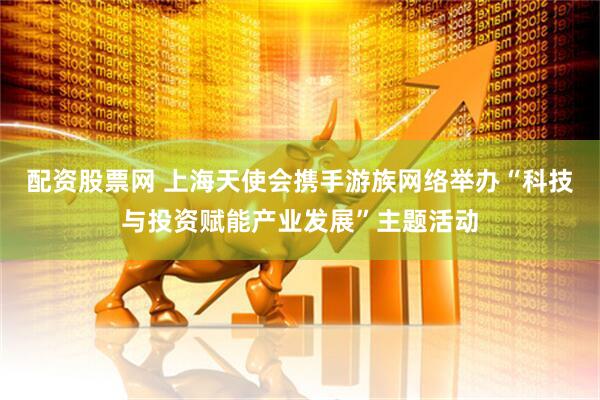 配资股票网 上海天使会携手游族网络举办“科技与投资赋能产业发展”主题活动