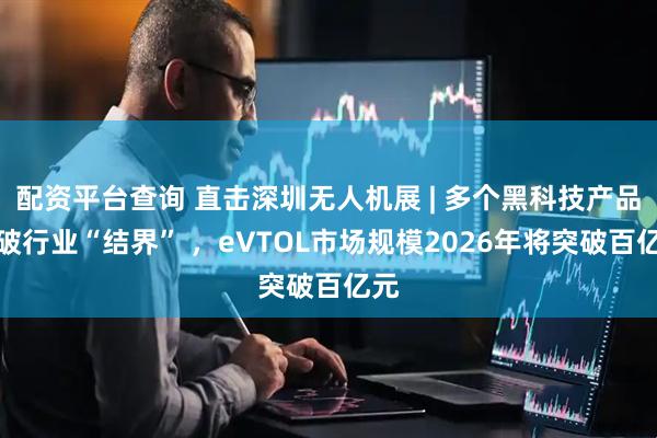 配资平台查询 直击深圳无人机展 | 多个黑科技产品打破行业“结界” ，eVTOL市场规模2026年将突破百亿元