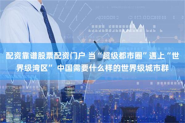 配资靠谱股票配资门户 当“超级都市圈”遇上“世界级湾区” 中国需要什么样的世界级城市群