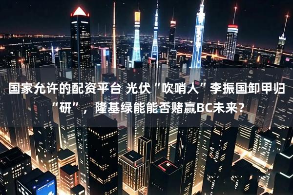 国家允许的配资平台 光伏“吹哨人”李振国卸甲归“研”，隆基绿能能否赌赢BC未来？