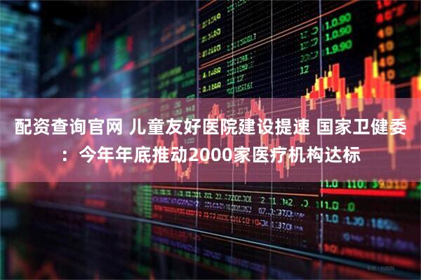 配资查询官网 儿童友好医院建设提速 国家卫健委：今年年底推动2000家医疗机构达标