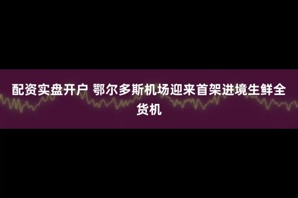 配资实盘开户 鄂尔多斯机场迎来首架进境生鲜全货机