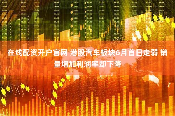 在线配资开户官网 港股汽车板块6月首日走弱 销量增加利润率却下降