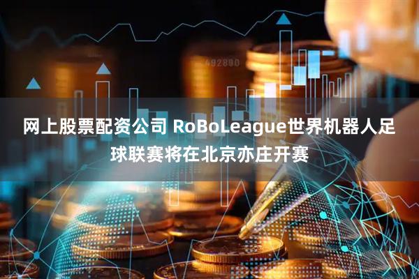 网上股票配资公司 RoBoLeague世界机器人足球联赛将在北京亦庄开赛