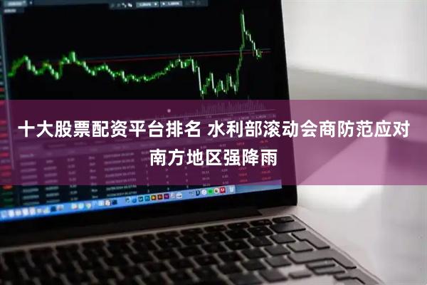 十大股票配资平台排名 水利部滚动会商防范应对南方地区强降雨