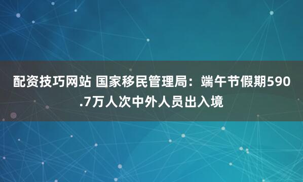 配资技巧网站 国家移民管理局：端午节假期590.7万人次中外人员出入境