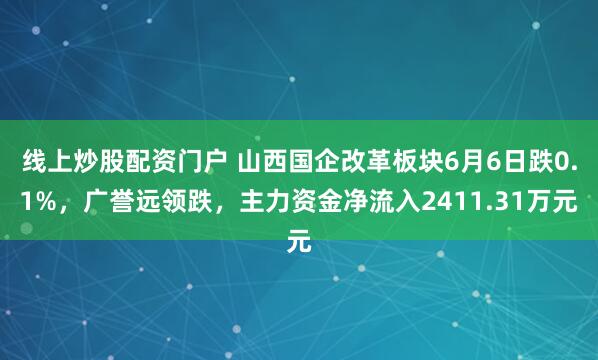 线上炒股配资门户 山西国企改革板块6月6日跌0.1%，广誉远领跌，主力资金净流入2411.31万元