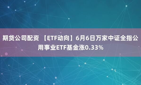 期货公司配资 【ETF动向】6月6日万家中证全指公用事业ETF基金涨0.33%