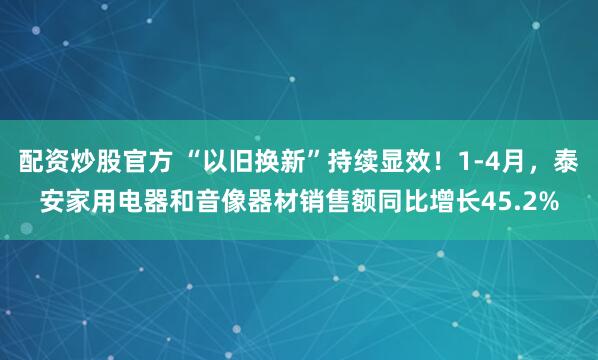 配资炒股官方 “以旧换新”持续显效！1-4月，泰安家用电器和音像器材销售额同比增长45.2%