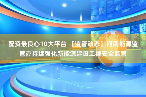 配资最良心10大平台 【监管动态】河南能源监管办持续强化新能源建设工程安全监管