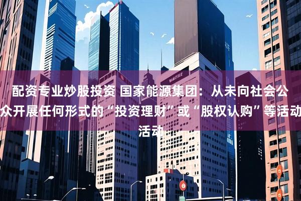 配资专业炒股投资 国家能源集团：从未向社会公众开展任何形式的“投资理财”或“股权认购”等活动