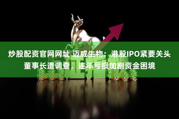 炒股配资官网网址 迈威生物：港股IPO紧要关头董事长遭调查，连年亏损加剧资金困境