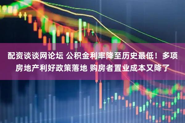 配资谈谈网论坛 公积金利率降至历史最低！多项房地产利好政策落地 购房者置业成本又降了
