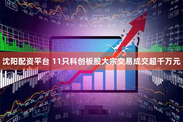 沈阳配资平台 11只科创板股大宗交易成交超千万元