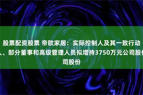 股票配资股票 帝欧家居：实际控制人及其一致行动人、部分董事和高级管理人员拟增持3750万元公司股份