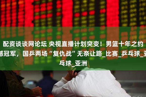 配资谈谈网论坛 央视直播计划突变！男篮十年之约硬撼冠军，国乒两场“复仇战”无奈让路_比赛_乒乓球_亚洲