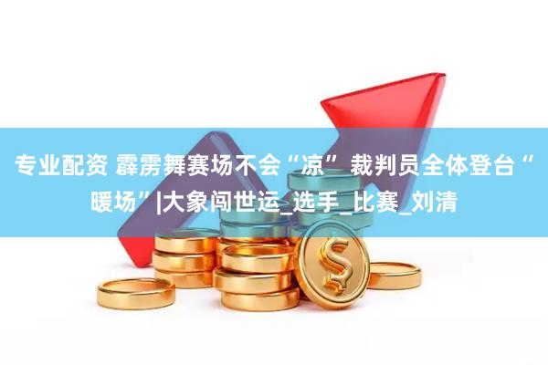 专业配资 霹雳舞赛场不会“凉” 裁判员全体登台“暖场”|大象闯世运_选手_比赛_刘清