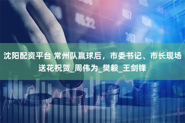 沈阳配资平台 常州队赢球后，市委书记、市长现场送花祝贺_周伟为_樊毅_王剑锋